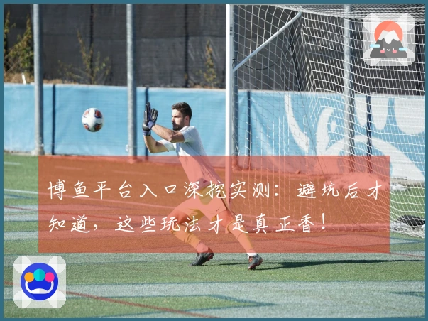 博鱼平台入口深挖实测：避坑后才知道，这些玩法才是真正香！