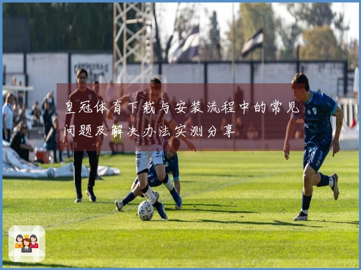 皇冠体育下载与安装流程中的常见问题及解决办法实测分享