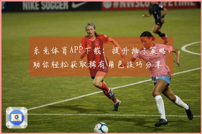 乐竞体育APP下载：提升抽卡策略，助你轻松获取稀有角色技巧分享